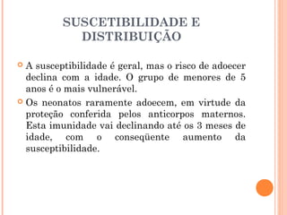 SUSCETIBILIDADE E
DISTRIBUIÇÃO
A susceptibilidade é geral, mas o risco de adoecer
declina com a idade. O grupo de menores de 5
anos é o mais vulnerável.
 Os neonatos raramente adoecem, em virtude da
proteção conferida pelos anticorpos maternos.
Esta imunidade vai declinando até os 3 meses de
idade, com o conseqüente aumento da
susceptibilidade.


 