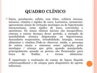 QUADRO CLÍNICO


Início, geralmente, súbito, com febre, cefaleia intensa,
náuseas, vômitos e rigidez de nuca. Lactentes, raramente,
apresentam sinais de irritação meníngea ou de hipertensão
intracraniana, como rigidez de nuca, convulsões e
opistótono. Os sinais clínicos iniciais são inespecíficos,
comuns a outras doenças desse período, a exemplo de
instabilidade térmica (hipotermia ou hipertermia),
desconforto respiratório, irritabilidade, letargia, recusa
alimentar e vômitos. Pode-se observar, ainda, a presença
de outros sinais e sintomas como: agitação, grito
meníngeo / criança que grita quando manipulada,
principalmente quando as pernas são flexionadas para
troca
de
fraldas
e
recusa
alimentar.
É importante a realização do exame de líquor (líquido
cefaloraquidiano) e do sangue para diagnóstico do agente
infeccioso.

 