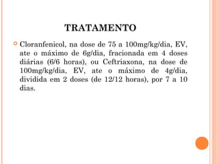 TRATAMENTO


Cloranfenicol, na dose de 75 a 100mg/kg/dia, EV,
ate o máximo de 6g/dia, fracionada em 4 doses
diárias (6/6 horas), ou Ceftriaxona, na dose de
100mg/kg/dia, EV, ate o máximo de 4g/dia,
dividida em 2 doses (de 12/12 horas), por 7 a 10
dias.

 