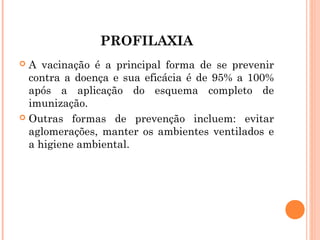 PROFILAXIA
A vacinação é a principal forma de se prevenir
contra a doença e sua eficácia é de 95% a 100%
após a aplicação do esquema completo de
imunização.
 Outras formas de prevenção incluem: evitar
aglomerações, manter os ambientes ventilados e
a higiene ambiental.


 