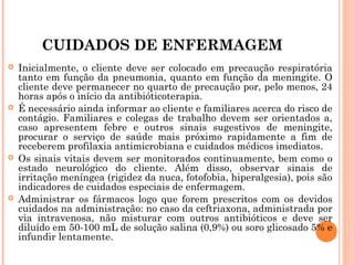 CUIDADOS DE ENFERMAGEM








Inicialmente, o cliente deve ser colocado em precaução respiratória
tanto em função da pneumonia, quanto em função da meningite. O
cliente deve permanecer no quarto de precaução por, pelo menos, 24
horas após o início da antibióticoterapia.
É necessário ainda informar ao cliente e familiares acerca do risco de
contágio. Familiares e colegas de trabalho devem ser orientados a,
caso apresentem febre e outros sinais sugestivos de meningite,
procurar o serviço de saúde mais próximo rapidamente a fim de
receberem profilaxia antimicrobiana e cuidados médicos imediatos.
Os sinais vitais devem ser monitorados continuamente, bem como o
estado neurológico do cliente. Além disso, observar sinais de
irritação meníngea (rigidez da nuca, fotofobia, hiperalgesia), pois são
indicadores de cuidados especiais de enfermagem.
Administrar os fármacos logo que forem prescritos com os devidos
cuidados na administração: no caso da ceftriaxona, administrada por
via intravenosa, não misturar com outros antibióticos e deve ser
diluído em 50-100 mL de solução salina (0,9%) ou soro glicosado 5% e
infundir lentamente.

 