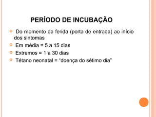 PERÍODO DE INCUBAÇÃO
Do momento da ferida (porta de entrada) ao início
dos sintomas
 Em média = 5 a 15 dias
 Extremos = 1 a 30 dias
 Tétano neonatal = “doença do sétimo dia”


 