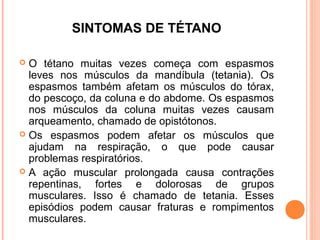 SINTOMAS DE TÉTANO
O tétano muitas vezes começa com espasmos
leves nos músculos da mandíbula (tetania). Os
espasmos também afetam os músculos do tórax,
do pescoço, da coluna e do abdome. Os espasmos
nos músculos da coluna muitas vezes causam
arqueamento, chamado de opistótonos.
 Os espasmos podem afetar os músculos que
ajudam na respiração, o que pode causar
problemas respiratórios.
 A ação muscular prolongada causa contrações
repentinas, fortes e dolorosas de grupos
musculares. Isso é chamado de tetania. Esses
episódios podem causar fraturas e rompimentos
musculares.


 