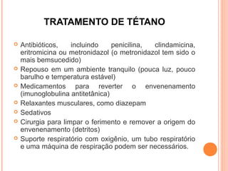 TRATAMENTO DE TÉTANO









Antibióticos,
incluindo
penicilina,
clindamicina,
eritromicina ou metronidazol (o metronidazol tem sido o
mais bemsucedido)
Repouso em um ambiente tranquilo (pouca luz, pouco
barulho e temperatura estável)
Medicamentos para reverter o envenenamento
(imunoglobulina antitetânica)
Relaxantes musculares, como diazepam
Sedativos
Cirurgia para limpar o ferimento e remover a origem do
envenenamento (detritos)
Suporte respiratório com oxigênio, um tubo respiratório
e uma máquina de respiração podem ser necessários.

 