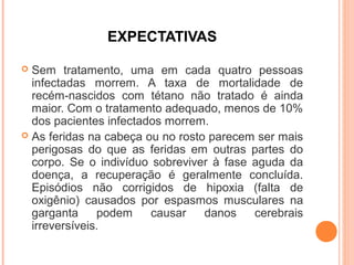 EXPECTATIVAS
Sem tratamento, uma em cada quatro pessoas
infectadas morrem. A taxa de mortalidade de
recém-nascidos com tétano não tratado é ainda
maior. Com o tratamento adequado, menos de 10%
dos pacientes infectados morrem.
 As feridas na cabeça ou no rosto parecem ser mais
perigosas do que as feridas em outras partes do
corpo. Se o indivíduo sobreviver à fase aguda da
doença, a recuperação é geralmente concluída.
Episódios não corrigidos de hipoxia (falta de
oxigênio) causados por espasmos musculares na
garganta
podem
causar
danos
cerebrais
irreversíveis.


 