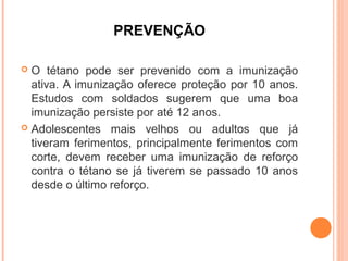 PREVENÇÃO
O tétano pode ser prevenido com a imunização
ativa. A imunização oferece proteção por 10 anos.
Estudos com soldados sugerem que uma boa
imunização persiste por até 12 anos.
 Adolescentes mais velhos ou adultos que já
tiveram ferimentos, principalmente ferimentos com
corte, devem receber uma imunização de reforço
contra o tétano se já tiverem se passado 10 anos
desde o último reforço.


 