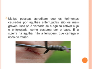 

Muitas pessoas acreditam que os ferimentos
causados por agulhas enferrujadas são os mais
graves. Isso só é verdade se a agulha estiver suja
e enferrujada, como costuma ser o caso. É a
sujeira na agulha, não a ferrugem, que carrega o
risco de tétano

 
