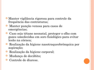 Manter vigilância rigorosa para controle da
frequência das contraturas;
 Manter punção venosa para casos de
emergências;
 Caso seja tétano neonatal, proteger o olho com
gazes umedecidas em soro fisiológico para evitar
lesão na córnea;
 Realização da higiene nasotraqueobrônquica por
aspiração;
 Realização da higiene corporal;
 Mudança de decúbito;
 Controle de diurese.


 