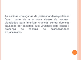 As vacinas conjugadas de polissacarídeos-proteínas
fazem parte de uma nova classe de vacinas,
planejadas para imunizar crianças contra doenças
causadas por bactérias cuja virulência está ligada à
presença
de
cápsula
de
polissacarídeos
extracelulares.

 