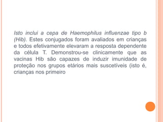 Isto inclui a cepa de Haemophilus influenzae tipo b
(Hib). Estes conjugados foram avaliados em crianças
e todos efetivamente elevaram a resposta dependente
da célula T. Demonstrou-se clinicamente que as
vacinas Hib são capazes de induzir imunidade de
proteção nos grupos etários mais suscetíveis (isto é,
crianças nos primeiro

 