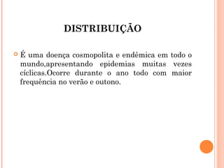 DISTRIBUIÇÃO


É uma doença cosmopolita e endêmica em todo o
mundo,apresentando epidemias muitas vezes
cíclicas.Ocorre durante o ano todo com maior
frequência no verão e outono.

 
