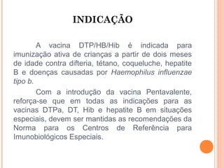 INDICAÇÃO
A vacina DTP/HB/Hib é indicada para
imunização ativa de crianças a partir de dois meses
de idade contra difteria, tétano, coqueluche, hepatite
B e doenças causadas por Haemophilus influenzae
tipo b.
Com a introdução da vacina Pentavalente,
reforça-se que em todas as indicações para as
vacinas DTPa, DT, Hib e hepatite B em situações
especiais, devem ser mantidas as recomendações da
Norma para os Centros de Referência para
Imunobiológicos Especiais.

 