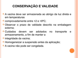 CONSERVAÇÃO E VALIDADE
A vacina deve ser armazenada ao abrigo da luz direta e
em temperaturas
 comprovadamente entre +2 e +8ºC;
 Observar o prazo de validade descrito na embalagem
externa;
 Cuidados
devem ser adotados no transporte e
armazenamento, a fim de manter a
 integridade da vacina;
 Homogeneizar a suspensão antes da aplicação;
 A vacina não pode ser congelada.


 