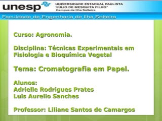 Curso: Agronomia.
Disciplina: Técnicas Experimentais em
Fisiologia e Bioquímica Vegetal
Tema: Cromatografia em Papel.
Alunos:
Adrielle Rodrigues Prates
Luis Aurelio Sanches
Professor: Liliane Santos de Camargos
 