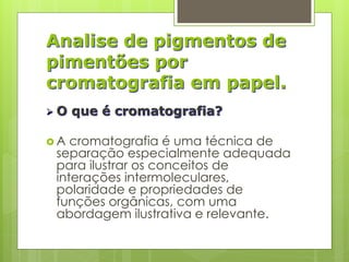 Analise de pigmentos de
pimentões por
cromatografia em papel.
 O que é cromatografia?
 A cromatografia é uma técnica de
separação especialmente adequada
para ilustrar os conceitos de
interações intermoleculares,
polaridade e propriedades de
funções orgânicas, com uma
abordagem ilustrativa e relevante.
 
