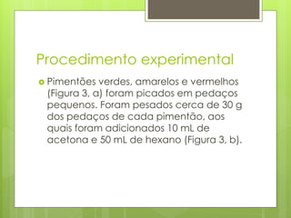 Procedimento experimental
 Pimentões verdes, amarelos e vermelhos
(Figura 3, a) foram picados em pedaços
pequenos. Foram pesados cerca de 30 g
dos pedaços de cada pimentão, aos
quais foram adicionados 10 mL de
acetona e 50 mL de hexano (Figura 3, b).
 