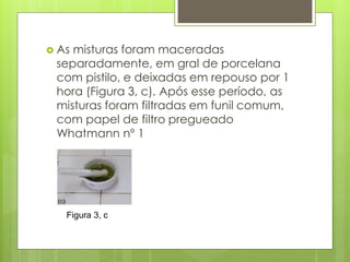  As misturas foram maceradas
separadamente, em gral de porcelana
com pistilo, e deixadas em repouso por 1
hora (Figura 3, c). Após esse período, as
misturas foram filtradas em funil comum,
com papel de filtro pregueado
Whatmann nº 1
Figura 3, c
 