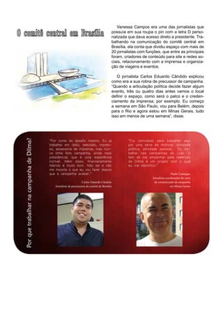 PorquetrabalharnacampanhadeDilma? Vanessa Campos era uma das jornalistas que
possuía em sua roupa o pin com a letra D perso-
nalizada que dava acesso direto a presidente. Tra-
balhando na comunicação do comitê central em
Brasília, ela conta que dividiu espaço com mais de
20 jornalistas com funções, que entre as principais
foram, criadores de conteúdo para site e redes so-
ciais, relacionamento com a imprensa e organiza-
ção de viagens e eventos.
O jornalista Carlos Eduardo Cândido explicou
como era a sua rotina de precussor de campanha.
“Quando a articulação política decide fazer algum
evento, três ou quatro dias antes vamos o local
definir o espaço, como será o palco e o creden-
ciamento da imprensa, por exemplo. Eu começo
a semana em São Paulo, vou para Belém, depois
para o Rio e agora estou em Minas Gerais, tudo
isso em menos de uma semana”, disse.
“Por conta do desafio mesmo. Eu já
trabalhei em rádio, televisão, impres-
so, assessoria de imprensa, mas nun-
ca tinha feito campanha, ainda mais
presidencial, que é uma experiência
incrível. Além disso, financeiramente
falando é muito bom. Não sei e não
me importa o que eu vou fazer depois
que a campanha acabar.”
Carlos Eduardo Cândido
Jornalista da precussoria do comitê de Brasília
“Fui convidado para trabalhar aqui
por uma série de motivos: afinidade
política, afinidade pessoal... Eu tra-
balhei nas campanhas do Lula. O
fato de me empenhar pela reeleição
da Dilma é um projeto com o qual
eu me identifico.”
Paulo Camargos
Jornalista coordenador do setor
de comunicação da campanha
em Minas Gerais
 