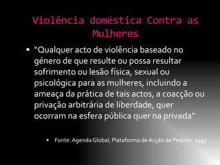 Violência doméstica Contra as
           Mulheres
 “Qualquer acto de violência baseado no
  género de que resulte ou possa resultar
  sofrimento ou lesão física, sexual ou
  psicológica para as mulheres, incluindo a
  ameaça da prática de tais actos, a coacção ou
  privação arbitrária de liberdade, quer
  ocorram na esfera pública quer na privada”

      Fonte: Agenda Global, Plataforma de Acção de Pequim, 1995
 