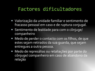 Factores dificultadores

 Valorização da unidade familiar e sentimento de
  fracasso pessoal em caso e de ruptura conjugal.
 Sentimento de lealdade para com o cônjuge/
  companheiro
 Medo de perder o contacto com os filhos, de que
  estes sejam retirados da sua guarda, que sejam
  entregues a outra pessoa.
 Medo de represálias ou retaliações por parte do
  cônjuge/ companheiro em caso de abandono da
  relação
 