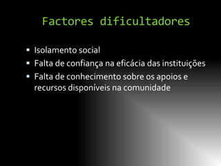 Factores dificultadores

 Isolamento social
 Falta de confiança na eficácia das instituições
 Falta de conhecimento sobre os apoios e
  recursos disponíveis na comunidade
 