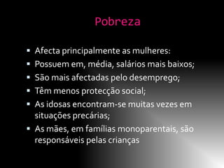 Pobreza

 Afecta principalmente as mulheres:
 Possuem em, média, salários mais baixos;
 São mais afectadas pelo desemprego;
 Têm menos protecção social;
 As idosas encontram-se muitas vezes em
  situações precárias;
 As mães, em famílias monoparentais, são
  responsáveis pelas crianças
 