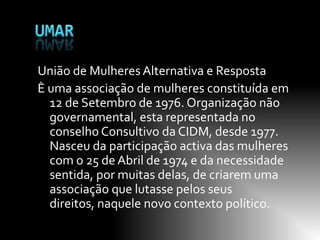 União de Mulheres Alternativa e Resposta
È uma associação de mulheres constituída em
  12 de Setembro de 1976. Organização não
  governamental, esta representada no
  conselho Consultivo da CIDM, desde 1977.
  Nasceu da participação activa das mulheres
  com o 25 de Abril de 1974 e da necessidade
  sentida, por muitas delas, de criarem uma
  associação que lutasse pelos seus
  direitos, naquele novo contexto político.
 