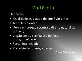 Violência
Definição:
 Qualidade ou estado do que é violento;
 Acto de violentar;
 Força empregada contra o direito natural de
  outrem;
 Acção em que se faz uso de força
  bruta; crueldade;
 Força; intensidade;
 Prepotência; tirania; coacção.
                               Fonte: Diciopédia 09
 