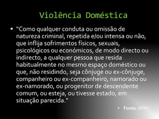 Violência Doméstica
 “Como qualquer conduta ou omissão de
  natureza criminal, repetida e/ou intensa ou não,
  que inflija sofrimentos físicos, sexuais,
  psicológicos ou económicos, de modo directo ou
  indirecto, a qualquer pessoa que resida
  habitualmente no mesmo espaço doméstico ou
  que, não residindo, seja cônjuge ou ex-cônjuge,
  companheiro ou ex-companheiro, namorado ou
  ex-namorado, ou progenitor de descendente
  comum, ou esteja, ou tivesse estado, em
  situação parecida.”
                                       Fonte: APAV
 