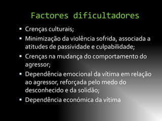 Factores dificultadores
 Crenças culturais;
 Minimização da violência sofrida, associada a
  atitudes de passividade e culpabilidade;
 Crenças na mudança do comportamento do
  agressor;
 Dependência emocional da vítima em relação
  ao agressor, reforçada pelo medo do
  desconhecido e da solidão;
 Dependência económica da vítima
 