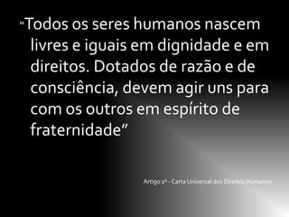 “Todos os seres humanos nascem
 livres e iguais em dignidade e em
 direitos. Dotados de razão e de
 consciência, devem agir uns para
 com os outros em espírito de
 fraternidade”

                Artigo 1º - Carta Universal dos Direitos Humanos
 