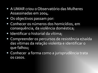  A UMAR criou o Observatório das Mulheres
    Assassinadas em 2004.
   Os objectivos passam por:
   Conhecer os números dos homicídios, em
    consequência, da violência doméstica;
   Identificar o historial da vítima;
   Compreender os percursos de resistência e/saída
    das vítimas da relação violenta e identificar o
    que falhou;
   Conhecer a forma como a jurisprudência trata
    os casos.
 