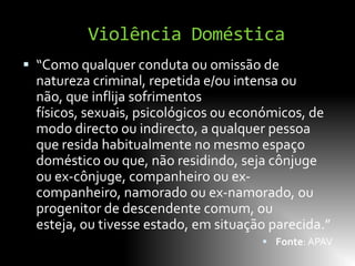 Violência Doméstica
 “Como qualquer conduta ou omissão de
  natureza criminal, repetida e/ou intensa ou
  não, que inflija sofrimentos
  físicos, sexuais, psicológicos ou económicos, de
  modo directo ou indirecto, a qualquer pessoa
  que resida habitualmente no mesmo espaço
  doméstico ou que, não residindo, seja cônjuge
  ou ex-cônjuge, companheiro ou ex-
  companheiro, namorado ou ex-namorado, ou
  progenitor de descendente comum, ou
  esteja, ou tivesse estado, em situação parecida.”
                                        Fonte: APAV
 