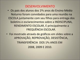 DESENVOLVIMENTO Os pais dos alunos dos 1ºs anos do Ensino Médio Noturno foram convidados para uma reunião na ESCOLA juntamente com seu filhos para entrega dos boletins e esclarecimentos sobre a INDISCIPLINA, RENDIMENTO ESCOLAR, E principalmente a FREQUÊNCIA ESCOLAR.  Foi mostrado através de gráficos em slides sobre a  APROVAÇÃO, REPROVAÇÃO, DESISTÊNCIA,  TRANSFERÊNCIA  DOS 1ºs ANOS EM  2008, 2009 E 2010. 