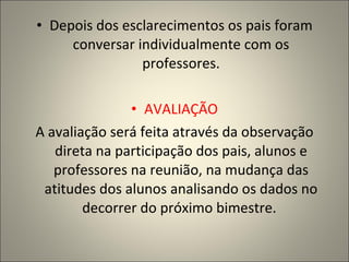 Depois dos esclarecimentos os pais foram conversar individualmente com os professores. AVALIAÇÃO A avaliação será feita através da observação direta na participação dos pais, alunos e professores na reunião, na mudança das atitudes dos alunos analisando os dados no decorrer do próximo bimestre.  