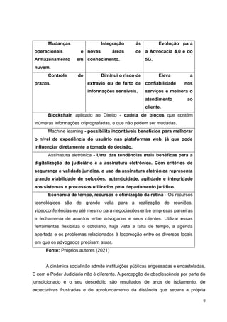 9
Mudanças
operacionais e
Armazenamento em
nuvem.
Integração às
novas áreas de
conhecimento.
Evolução para
a Advocacia 4.0 e do
5G.
Controle de
prazos.
Diminui o risco de
extravio ou de furto de
informações sensíveis.
Eleva a
confiabilidade nos
serviços e melhora o
atendimento ao
cliente.
Blockchain aplicado ao Direito - cadeia de blocos que contém
inúmeras informações criptografadas, e que não podem ser mudadas.
Machine learning - possibilita incontáveis benefícios para melhorar
o nível de experiência do usuário nas plataformas web, já que pode
influenciar diretamente a tomada de decisão.
Assinatura eletrônica - Uma das tendências mais benéficas para a
digitalização do judiciário é a assinatura eletrônica. Com critérios de
segurança e validade jurídica, o uso da assinatura eletrônica representa
grande viabilidade de soluções, autenticidade, agilidade e integridade
aos sistemas e processos utilizados pelo departamento jurídico.
Economia de tempo, recursos e otimização da rotina - Os recursos
tecnológicos são de grande valia para a realização de reuniões,
videoconferências ou até mesmo para negociações entre empresas parceiras
e fechamento de acordos entre advogados e seus clientes. Utilizar essas
ferramentas flexibiliza o cotidiano, haja vista a falta de tempo, a agenda
apertada e os problemas relacionados à locomoção entre os diversos locais
em que os advogados precisam atuar.
Fonte: Próprios autores (2021)
A dinâmica social não admite instituições públicas engessadas e encasteladas.
E com o Poder Judiciário não é diferente. A percepção de obsolescência por parte do
jurisdicionado e o seu descrédito são resultados de anos de isolamento, de
expectativas frustradas e do aprofundamento da distância que separa a própria
 