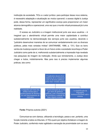 10
instituição da sociedade. TICs e o setor jurídico: para participar desse novo sistema,
é necessário adaptação e atualização ao modus operandi, o acesso digital à Justiça
pode, dessa forma, representar um significativo avanço para proporcionar um maior
alcance demográfico e operacional, uma vez que o mundo virtual-processual já é uma
realidade.
O acesso ao Judiciário e a imagem institucional junto aos seus usuários – é
inegável que o atendimento virtual permite uma maior capilaridade e contribui
substancialmente na democratização dos serviços junto aos usuários, devendo o
“judiciário desenvolver maneiras de se comunicar verdadeiramente com os diversos
públicos, pelas mais variadas mídias” (WATANABE, 1988, p. 131). Que os bons
ventos da mudança soprem a favor de um futuro onde a sociedade reconheça o Poder
Judiciário como parte de si, melhorando substancialmente a impressão hoje revelada
nas pesquisas de imagem da instituição. Ainda que remotamente, a Justiça deve
chegar a todos, indistintamente. Mas para isso é preciso implementar algumas
práticas, tais como:
Fonte: Próprios autores (2021)
Comunicar-se com clareza, utilizando a tecnologia, passa a ser, portanto, uma
função inerente a todos os tribunais. A TICs quem por objetivo fortalecer a imagem do
Poder Judiciário, conferindo maior agilidade e sensação de proximidade com os seus
O judiciário desenvolver
maneiras de se comunicar
com os diversos públicos,
pelas mais variadas mídias.
Campanhas por meio das
mídias sociais para o
esclarecimento de direitos e
do real funcionamento do
Judiciário.
A democratização do acesso
por meio de políticas
públicas, com a formulação
de convênios e redução do
hiato digital existente.
A simplificação da
linguagem,
desburocratizando todo o
sistema.
 