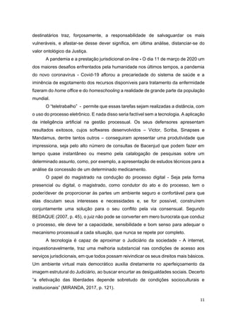 11
destinatários traz, forçosamente, a responsabilidade de salvaguardar os mais
vulneráveis, e afastar-se desse dever significa, em última análise, distanciar-se do
valor ontológico da Justiça.
A pandemia e a prestação jurisdicional on-line - O dia 11 de março de 2020 um
dos maiores desafios enfrentados pela humanidade nos últimos tempos, a pandemia
do novo coronavirus - Covid-19 aflorou a precariedade do sistema de saúde e a
iminência de esgotamento dos recursos disponíveis para tratamento da enfermidade
fizeram do home office e do homeschooling a realidade de grande parte da população
mundial.
O “teletrabalho” - permite que essas tarefas sejam realizadas a distância, com
o uso do processo eletrônico. E nada disso seria factível sem a tecnologia. A aplicação
da inteligência artificial na gestão processual. Os seus defensores apresentam
resultados exitosos, cujos softwares desenvolvidos – Victor, Scriba, Sinapses e
Mandamus, dentre tantos outros – conseguiram apresentar uma produtividade que
impressiona, seja pelo alto número de consultas de Bacenjud que podem fazer em
tempo quase instantâneo ou mesmo pela catalogação de pesquisas sobre um
determinado assunto, como, por exemplo, a apresentação de estudos técnicos para a
análise da concessão de um determinado medicamento.
O papel do magistrado na condução do processo digital - Seja pela forma
presencial ou digital, o magistrado, como condutor do ato e do processo, tem o
poder/dever de proporcionar às partes um ambiente seguro e confortável para que
elas discutam seus interesses e necessidades e, se for possível, construírem
conjuntamente uma solução para o seu conflito pela via consensual. Segundo
BEDAQUE (2007, p. 45), o juiz não pode se converter em mero burocrata que conduz
o processo, ele deve ter a capacidade, sensibilidade e bom senso para adequar o
mecanismo processual a cada situação, que nunca se repete por completo.
A tecnologia é capaz de aproximar o Judiciário da sociedade - A internet,
inquestionavelmente, traz uma melhoria substancial nas condições de acesso aos
serviços jurisdicionais, em que todos possam reivindicar os seus direitos mais básicos.
Um ambiente virtual mais democrático auxilia diretamente no aperfeiçoamento da
imagem estrutural do Judiciário, ao buscar encurtar as desigualdades sociais. Decerto
“a efetivação das liberdades depende sobretudo de condições socioculturais e
institucionais” (MIRANDA, 2017, p. 121).
 