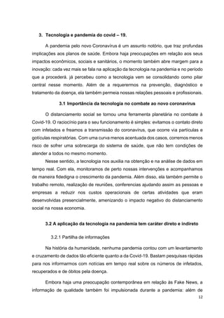 12
3. Tecnologia e pandemia do covid – 19.
A pandemia pelo novo Coronavírus é um assunto notório, que traz profundas
implicações aos planos de saúde. Embora haja preocupações em relação aos seus
impactos econômicos, sociais e sanitários, o momento também abre margem para a
inovação: cada vez mais se fala na aplicação da tecnologia na pandemia e no período
que a procederá. já percebeu como a tecnologia vem se consolidando como pilar
central nesse momento. Além de a requerermos na prevenção, diagnóstico e
tratamento da doença, ela também permeia nossas relações pessoais e profissionais.
3.1 Importância da tecnologia no combate ao novo coronavírus
O distanciamento social se tornou uma ferramenta planetária no combate à
Covid-19. O raciocínio para o seu funcionamento é simples: evitamos o contato direto
com infetados e freamos a transmissão do coronavírus, que ocorre via partículas e
gotículas respiratórias. Com uma curva menos acentuada dos casos, corremos menos
risco de sofrer uma sobrecarga do sistema de saúde, que não tem condições de
atender a todos no mesmo momento.
Nesse sentido, a tecnologia nos auxilia na obtenção e na análise de dados em
tempo real. Com ela, monitoramos de perto nossas intervenções e acompanhamos
de maneira fidedigna o crescimento da pandemia. Além disso, ela também permite o
trabalho remoto, realização de reuniões, conferencias ajudando assim as pessoas e
empresas a reduzir nos custos operacionais de certas atividades que eram
desenvolvidas presencialmente, amenizando o impacto negativo do distanciamento
social na nossa economia.
3.2 A aplicação da tecnologia na pandemia tem caráter direto e indireto
3.2.1 Partilha de informações
Na história da humanidade, nenhuma pandemia contou com um levantamento
e cruzamento de dados tão eficiente quanto a da Covid-19. Bastam pesquisas rápidas
para nos informarmos com notícias em tempo real sobre os números de infetados,
recuperados e de óbitos pela doença.
Embora haja uma preocupação contemporânea em relação às Fake News, a
informação de qualidade também foi impulsionada durante a pandemia: além de
 