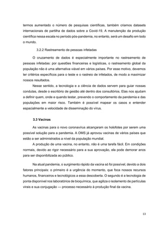 13
termos aumentado o número de pesquisas científicas, também criamos datasets
internacionais de partilha de dados sobre a Covid-19. A manutenção da produção
científica nessa escala no período pós-pandemia, no entanto, será um desafio em todo
o mundo.
3.2.2 Rastreamento de pessoas infetadas
O cruzamento de dados é especialmente importante no rastreamento de
pessoas infetadas: por questões financeiras e logísticas, o rastreamento global da
população não é uma alternativa viável em vários países. Por esse motivo, devemos
ter critérios específicos para o teste e o rastreio de infetados, de modo a maximizar
nossos resultados.
Nesse sentido, a tecnologia e a ciência de dados servem para guiar nossas
condutas, desde o escritório de gestão até dentro dos consultórios. Elas nos ajudam
a definir quem, onde e quando testar, prevendo o comportamento da pandemia e das
populações em maior risco. Também é possível mapear os casos e entender
espacialmente a velocidade de disseminação do vírus.
3.3 Vacinas
As vacinas para o novo coronavírus alcançaram os holofotes por serem uma
possível solução para a pandemia. A OMS já aprovou vacinas de vários países que
estão a ser administrados a nível da população mundial.
A produção de uma vacina, no entanto, não é uma tarefa fácil. Em condições
normais, devido ao rigor necessário para a sua aprovação, ela pode demorar anos
para ser disponibilizada ao público.
Na atual pandemia, o surgimento rápido da vacina só foi possível, devido a dois
fatores principais: o primeiro é a urgência do momento, que foca nossos recursos
humanos, financeiros e tecnológicos a essa descoberta. O segundo é a tecnologia de
ponta disponível nos laboratórios de bioquímica, que agiliza o isolamento de partículas
virais e sua conjugação — processo necessário à produção final da vacina.
 