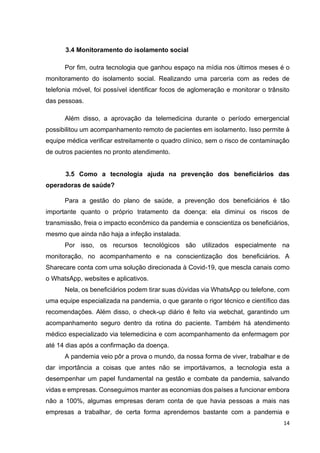 14
3.4 Monitoramento do isolamento social
Por fim, outra tecnologia que ganhou espaço na mídia nos últimos meses é o
monitoramento do isolamento social. Realizando uma parceria com as redes de
telefonia móvel, foi possível identificar focos de aglomeração e monitorar o trânsito
das pessoas.
Além disso, a aprovação da telemedicina durante o período emergencial
possibilitou um acompanhamento remoto de pacientes em isolamento. Isso permite à
equipe médica verificar estreitamente o quadro clínico, sem o risco de contaminação
de outros pacientes no pronto atendimento.
3.5 Como a tecnologia ajuda na prevenção dos beneficiários das
operadoras de saúde?
Para a gestão do plano de saúde, a prevenção dos beneficiários é tão
importante quanto o próprio tratamento da doença: ela diminui os riscos de
transmissão, freia o impacto econômico da pandemia e conscientiza os beneficiários,
mesmo que ainda não haja a infeção instalada.
Por isso, os recursos tecnológicos são utilizados especialmente na
monitoração, no acompanhamento e na conscientização dos beneficiários. A
Sharecare conta com uma solução direcionada à Covid-19, que mescla canais como
o WhatsApp, websites e aplicativos.
Nela, os beneficiários podem tirar suas dúvidas via WhatsApp ou telefone, com
uma equipe especializada na pandemia, o que garante o rigor técnico e científico das
recomendações. Além disso, o check-up diário é feito via webchat, garantindo um
acompanhamento seguro dentro da rotina do paciente. Também há atendimento
médico especializado via telemedicina e com acompanhamento da enfermagem por
até 14 dias após a confirmação da doença.
A pandemia veio pôr a prova o mundo, da nossa forma de viver, trabalhar e de
dar importância a coisas que antes não se importávamos, a tecnologia esta a
desempenhar um papel fundamental na gestão e combate da pandemia, salvando
vidas e empresas. Conseguimos manter as economias dos países a funcionar embora
não a 100%, algumas empresas deram conta de que havia pessoas a mais nas
empresas a trabalhar, de certa forma aprendemos bastante com a pandemia e
 