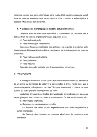 15
podemos concluir que sem a tecnologia seria muito difícil manter a distancia social
entre as pessoas, encontrar uma vacina rápida e fazer o rastreio e testes rápidos a
pessoas infetadas ou com sintomas.
4. A utilização da tecnologia para ajudar a solucionar crimes
Devemos antes de mais dizer que deste o cometimento de um crime até a
decisão final, no sistema angolano temos as seguintes fases:
1ª- Fase de Investigação
2ª- Fase de Instrução Preparatória
Estas duas fases são realizadas pela polícia e, na segunda é conduzida pelo
Magistrado do Ministério Público (Fiscal, no sistema espanhol ou promotor para os
brasileiros)
3ª- Fase Instrução contraditória
4ª- Fase julgamento
5ª- Fase Recurso
Estas três fazes são judiciais, isso é são orientadas por um juiz.
4.1FASE POLÍCIAL
A Investigação criminal ocorre com a tomada de conhecimento da existência
de um crime ou de indícios de poder vir a ser cometido o crime. Nesta fase, que é
meramente policial, é frequente o uso das TICs para se descobrir o crime e os seus
autores ou como prevenir o cometimento de crime.
Nesta fase é frequente os órgãos de investigação criminal recorrem as novas
tecnologias para descobrirem os crimes e os criminosos. Os meios mais usados são:
a)- Intercetação telefónica;
b)- Bagagens ou correio vigiados por chip;
c)- Patrulha nas redes sociais, especialmente nos crimes de pedofilia e
burlas financeiras;
d)- Controlo dos cidadãos por camaras eletrónicas de reconhecimento
biométrico.
 