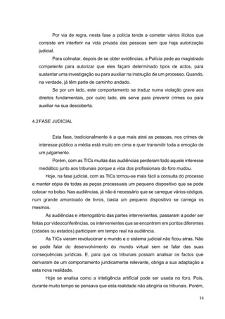 16
Por via de regra, nesta fase a polícia tende a cometer vários ilícitos que
consiste em interferir na vida privada das pessoas sem que haja autorização
judicial.
Para colmatar, depois de se obter evidências, a Polícia pede ao magistrado
competente para autorizar que eles façam determinado tipos de actos, para
sustentar uma investigação ou para auxiliar na instrução de um processo. Quando,
na verdade, já têm parte de caminho andado.
Se por um lado, este comportamento se traduz numa violação grave aos
direitos fundamentais, por outro lado, ele serve para prevenir crimes ou para
auxiliar na sua descoberta.
4.2FASE JUDICIAL
Esta fase, tradicionalmente é a que mais atrai as pessoas, nos crimes de
interesse público a média está muito em cima e quer transmitir toda a emoção de
um julgamento.
Porém, com as TICs muitas das audiências perderam todo aquele interesse
mediático junto aos tribunais porque a vida dos profissionais do foro mudou.
Hoje, na fase judicial, com as TICs tornou-se mais fácil a consulta do processo
e manter cópia de todas as peças processuais um pequeno dispositivo que se pode
colocar no bolso. Nas audiências, já não é necessário que se carregue vários códigos,
num grande amontoado de livros, basta um pequeno dispositivo se carrega os
mesmos.
As audiências e interrogatório das partes intervenientes, passaram a poder ser
feitas por videoconferências, os intervenientes que se encontrem em pontos diferentes
(cidades ou estados) participam em tempo real na audiência.
As TICs vieram revolucionar o mundo e o sistema judicial não ficou atras. Não
se pode falar do desenvolvimento do mundo virtual sem se falar das suas
consequências jurídicas. E, para que os tribunais possam analisar os factos que
derivaram de um comportamento juridicamente relevante, obriga a sua adaptação a
esta nova realidade.
Hoje se analisa como a inteligência artificial pode ser usada no foro. Pois,
durante muito tempo se pensava que esta realidade não atingiria os tribunais. Porém,
 