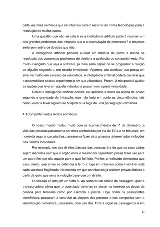 17
cada vez mais sentimos que os tribunais devem recorrer as novas tecnologias para a
resolução de muitos casos.
Uma questão que não se cala é se a inteligência artificial poderá resolver um
dos grandes problemas dos tribunais que é a acumulação de processos? A resposta
seria sem sobra de dúvidas que não.
A inteligência artificial poderia auxiliar em matéria de prova e nunca na
resolução dos complexos problemas do direito e a avaliação do comportamento. Por
muito avançado que seja o software, já mais seria capaz de se programar a reação
de alguém segundo o seu estado emocional. Vejamos, um condutor que passa um
sinal vermelho em excesso de velocidade, a inteligência artificial poderá declarar que
o automobilista passou a que horas e em que velocidade. Porém, já não poderá avaliar
as razões que levaram aquele individuo a passar com aquela velocidade.
Deixar a inteligência artificial decidir, ele aplicaria a multa ou apena de prisão
segundo a gravidade da infracção, mas não teria em conta as circunstâncias, tais
como, estar a levar alguém ao hospital ou a fugir de uma perseguição criminosa.
4.3Comportamentos ilicítos admitidos
O nosso mundo mudou muito com os acontecimentos de 11 de Setembro, a
vida das pessoas passaram a ser mais controladas por via da TICs e os tribunais, em
nome da segurança colectiva, passaram a fazer vista grossa a determinadas violações
dos direitos individuais.
Por exemplo, um dos direitos básicos das pessoas é a de que os seus dados
sejam mantidos sem que o órgão onde o mesmo foi depositado possa fazer uso para
um outro fim que não aquele para o qual foi feito. Porém, a realidade demonstra que
esse direito, que antes se defendia a ferro e fogo em tribunais como inviolável está
cada vez mais fragilizado. Na medida em que os tribunais já aceitam provas obtidas a
partir da quilo que seria a violação base que um direito.
O cidadão ao adquirir um visto ou ao comprar um bilhete de passagem, quer a
transportadora aérea quer o consulado deverias se abster de fornecer os dados da
pessoa para terceiros como por exemplo a polícia. Hoje como os passaportes
biométricos, passaram a controlar as viagens das pessoas e nos aeroportos com a
identificação biométrica, passaram, com uso das TICs a vigiar os passageiros e em
 