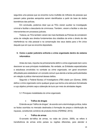 18
segundos uma pessoa que se encontra numa multidão de milhares de pessoas que
passam pelos grandes aeroportos serem identificados a partir da base de dados
biométricos das polícias.
Em conclusão, podemos dizer que as TICs vieram auxiliar na investigação
criminal e facilitar a descoberta de criminosos. Também, vieram a facilitar a vida dos
intervenientes em processos judiciais.
Todavia, as TICs também vieram dar mais facilidade as Polícias de cometerem
actos de violação aos direitos fundamentais dos cidadãos de entre o direito de não
interferência na vida pessoal e na conservação dos seus dados para o fim único
daquele que em que se encontra depositado.
5. Como o poder judiciário enfrenta o crime organizado dentro do sistema
informático
Antes de mais, importa-me primeiramente definir o crime organizado bem como
descrever as suas principais modalidades. Na verdade, as Entidades especializadas
e estudiosos envolvidos no combate ao crime organizado, em geral encontram
dificuldade para estabelecer um conceito comum que atenda a tantas particularidades
em relação à prática internacional desses delitos.
Segundo o Federal Bureau of Investigations (FBI) citado por (Gomes, 2006)
define o crime organizado como qualquer grupo que tenha uma estrutura formalizada
e cujo objetivo primário seja a obtenção de lucro por meio de atividades ilegais
5.1 Principais modalidades do crime organizado
• Tráfico de drogas
Entende-se por “tráfico de drogas”, de acordo com a terminologia jurídica, todos
os factos ocorridos no mercado destinados à formação de preços e distribuição de
riquezas, constituindo comércio de produtos ilícitos (FERRAZ, 2012).
• Tráfico de armas
O conceito de tráfico de armas, na visão de (Júnior, 2009), se refere à
transferência de armas entre países ou regiões diferentes, para atender à
 
