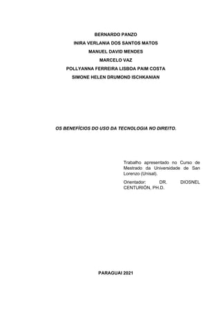 BERNARDO PANZO
INIRA VERLANIA DOS SANTOS MATOS
MANUEL DAVID MENDES
MARCELO VAZ
POLLYANNA FERREIRA LISBOA PAIM COSTA
SIMONE HELEN DRUMOND ISCHKANIAN
OS BENEFÍCIOS DO USO DA TECNOLOGIA NO DIREITO.
Trabalho apresentado no Curso de
Mestrado da Universidade de San
Lorenzo (Unisal).
Orientador: DR. DIOSNEL
CENTURIÓN, PH.D.
PARAGUAI 2021
 