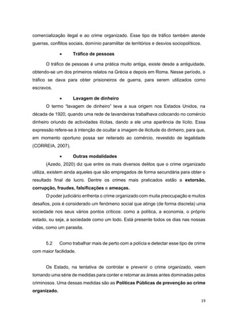19
comercialização ilegal e ao crime organizado. Esse tipo de tráfico também atende
guerras, conflitos sociais, domínio paramilitar de territórios e desvios sociopolíticos.
• Tráfico de pessoas
O tráfico de pessoas é uma prática muito antiga, existe desde a antiguidade,
obtendo-se um dos primeiros relatos na Grécia e depois em Roma. Nesse período, o
tráfico se dava para obter prisioneiros de guerra, para serem utilizados como
escravos.
• Lavagem de dinheiro
O termo “lavagem de dinheiro” teve a sua origem nos Estados Unidos, na
década de 1920, quando uma rede de lavandeiras trabalhava colocando no comércio
dinheiro oriundo de actividades ilícitas, dando a ele uma aparência de lícito. Essa
expressão refere-se à intenção de ocultar a imagem de ilicitude do dinheiro, para que,
em momento oportuno possa ser reiterado ao comércio, revestido de legalidade
(CORREIA, 2007).
• Outras modalidades
(Azedo, 2020) diz que entre os mais diversos delitos que o crime organizado
utiliza, existem ainda aqueles que são empregados de forma secundária para obter o
resultado final de lucro. Dentre os crimes mais praticados estão a extorsão,
corrupção, fraudes, falsificações e ameaças.
O poder judiciário enfrenta o crime organizado com muita preocupação e muitos
desafios, pois é considerado um fenómeno social que atinge (de forma discreta) uma
sociedade nos seus vários pontos críticos: como a política, a economia, o próprio
estado, ou seja, a sociedade como um todo. Está presente todos os dias nas nossas
vidas, como um parasita.
5.2 Como trabalhar mais de perto com a polícia e detectar esse tipo de crime
com maior facilidade.
Os Estado, na tentativa de controlar e prevenir o crime organizado, veem
tomando uma série de medidas para conter e retomar as áreas antes dominadas pelos
criminosos. Uma dessas medidas são as Políticas Públicas de prevenção ao crime
organizado.
 