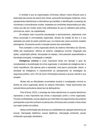20
A verdade é que as organizações criminosas utilizam meios eficazes para a
destruição das provas da autoria dos crimes, possuindo tecnologias modernas, como
equipamentos electrónicos e informáticos que facilitam a identificação e presença de
microfones e microcâmeras ocultas, instaladas em ambientes frequentados por eles,
meios que são por muitas vezes mais sofisticados do que os utilizados pela polícia,
dirimindo-se, assim, da culpabilidade.
Os estados veem buscando actualização e aprimoramento, objetivando uma
eficaz prevenção à criminalidade organizada, através da criação de leis e a sua
aplicação por parte do poder judiciário que, na maioria das vezes encontra modelos
estrangeiros, fornecendo auxílio à atuação precisa das autoridades.
Para combater o crime organizado dentro do sistema informático diz (Gomes,
2006) são necessários: reforma do sistema, inteligência criminal, integração das
ações, cooperação policial, reocupação do espaço, mais pessoais especializadas e
tecnologia avançada, investigação e seleção.
Inteligência criminal é muito importante tendo em atenção o grau de
complexidade e diversificação do crime organizado. A atividade de inteligência tem a
maior importância, não apenas para a repressão, mas para a prevenção. Assim, a
atividade da inteligência é imprescindível ao planejamento de estratégias da
segurança pública, com o fim de reunir informações precisas e provas visando a sua
atuação.
Muitas são as dificuldades encontradas durante a investigação criminal no
âmbito do crime organizado dentro do sistema informático. Todas decorrentes das
características particulares desse tipo de delinquência.
Para (Ferraz, 2012), o emprego de meios electrónicos ou suporte electrónico
representa a mais importante das armas à disposição contra o crime organizado.
Fornece confiabilidade, provas objetivas por intermédio dos depoimentos dos próprios
participantes e permite conhecer os planos dos criminosos para cometer crimes antes
que sejam postos em prática.
Nesta conformidade são diversas as modalidades de captação electrónica de
provas: intercepção telefónica, escuta telefónica, intercepção ambiental, escuta
ambiental e gravação clandestina.
 
