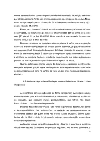 22
devem ser ressaltadas, como a impossibilidade de transmissão da petição eletrônica
por falhas no sistema. Ainda pior, em relação aqueles atos em passo de precluir. Neste
caso, será prorrogado para o primeiro dia útil subsequente, conforme esclarece o §2°
do art. 10 da lei 11.419/06.
Porém, se o problema consistir em dificuldade de acesso por motivos técnicos
do advogado, os documentos poderão ser encaminhados por fax smile, de acordo
com §2º, do art. 9° da Lei 11.419/06. Outra questão é que se pode deparar com
sistema lento, o que é difícil de evitar.
Deve-se considerar as ‘questões sobre os danos à saúde que a exposição
excessiva à tela do computador e ao teclado podem acarretar’, já que para examinar
um processo virtual, dependendo do número de folhas, necessita de algumas horas à
frente da tela do computador. É cediço que o computador ligado à internet está sujeito
à atividade de crackers, hackers, entretanto, nada impede que sejam adotadas as
práticas de realização de backups a fim de evitar a perda de dados.
Quando tratamos de grande volume de documentos, o processo eletrônico não
comporta, e aqueles que por algum motivo possam estar ilegíveis também, todos terão
de ser armazenados à parte no cartório da vara, um dos erros funcionais do processo
eletrônico.
6.2 As desvantagens da audiência por videoconferência e a falta de contato
interpessoal
A experiência com as audiências de forma remota tem evidenciado alguns
eventuais óbices para a virtualização dos atos processuais, tais como as audiências
de instrução, que possuem muitas particularidades, que talvez, não sejam
harmonizáveis com o formato não presencial.
Desafios das audiências virtuais - São vários os potenciais desafios, tais como:
a incomunicabilidade das testemunhas; a vedação ao acompanhamento do
depoimento pessoal por quem ainda não depôs. Essas situações, dentre outras
tantas, são de difícil controle do juiz quando todas as partes não estão em ambiente
de audiência presencial.
Audiências virtuais para além da pandemia - Quando o assunto é a audiência
virtual como recurso útil mesmo em períodos regulares, fora de uma pandemia, a
 