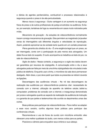 24
e diárias de agentes penitenciários, combustível e processos relacionados à
segurança quando o preso é de alta periculosidade.
Menos riscos à segurança - Outra vantagem é um aumento na segurança
física do preso e de outros profissionais de justiça envolvidos na audiência. Evita-
se, por exemplo, tentativas de fuga ou vexamentos em casos muito noticiados pela
mídia.
Mecanismo de gravação - As soluções de videoconferência normalmente
trazem consigo mecanismos de gravação. Eles permitem ao magistrado (re)avaliar
cenas do interrogatório sob diferentes ângulos e velocidades de reprodução.
Assim, podendo aproximar-se da verdade tanto quanto em um contato presencial.
Plena garantia dos direitos do réu - É uma exigência legal que um preso, ao
ser interrogado, conte com a participação de pelo menos dois advogados. Um
deles fica ao lado do suspeito. O outro acompanha os trabalhos ao lado do juiz, na
sala de videoconferência.
Sigilo de dados - Nesse contexto, a segurança e o sigilo dos dados devem
ser garantidos por recursos de criptografia. A comunicação entre o réu e seus
advogados pode ser feita por meio de uma linha criptografada não vinculada à rede
pública de telefonia. Enquanto usar a linha, o microfone da sala deve permanecer
desligado. Além disso, o juiz deve pedir que todos os presentes se retirem durante
as ligações.
Desvantagens das audiências virtuais - No rol das desvantagens da
realização das audiências por videoconferência podemos citar: necessidade de
conexão com a internet; utilização de aparelho de telefone celular, tablet ou
computador; problemas de conexão com a internet; e insegurança demonstrada
por juízes e advogados quanto ao aspecto da realização da audiência de instrução
e a garantia de que partes e testemunhas não ouvirão os depoimentos umas das
outras.
Boas práticas para participar de videoconferências - Para melhor se adaptar
a esse novo cenário, confira algumas boas práticas para participar das
conferencias virtuais.
Recomenda-se o uso de fones de ouvido com microfone embutido: eles
oferecem uma melhor qualidade do áudio, com menos ruídos para as partes;
Posicione a câmera para enquadrar seus ombros e sua cabeça;
 